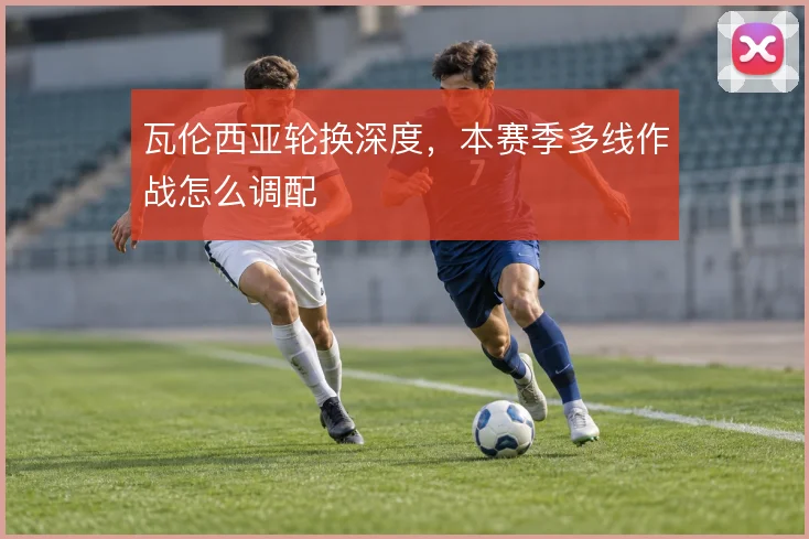 瓦伦西亚轮换深度，本赛季多线作战怎么调配