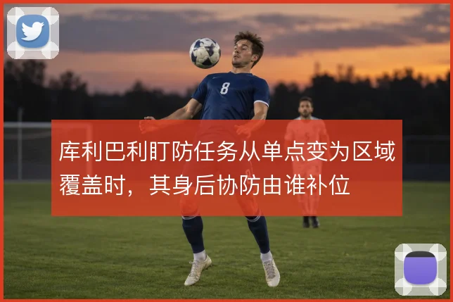 库利巴利盯防任务从单点变为区域覆盖时,其身后协防由谁补位