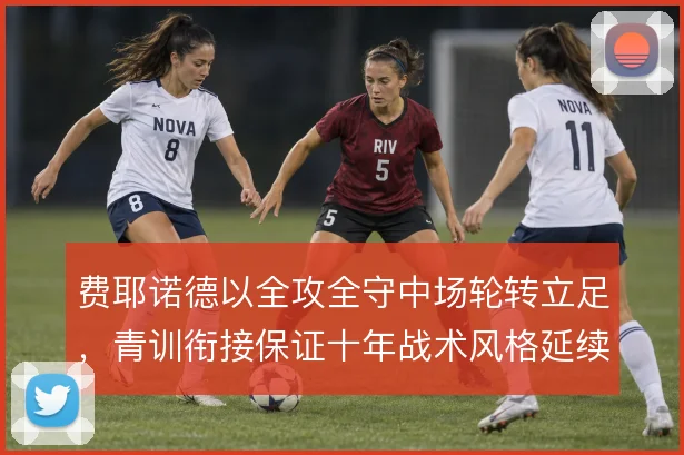 费耶诺德以全攻全守中场轮转立足,青训衔接保证十年战术风格延续