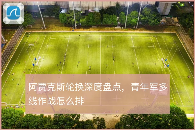 阿贾克斯轮换深度盘点,青年军多线作战怎么排