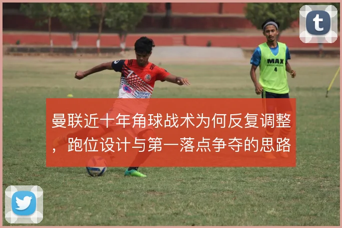 曼联近十年角球战术为何反复调整，跑位设计与第一落点争夺的思路演变