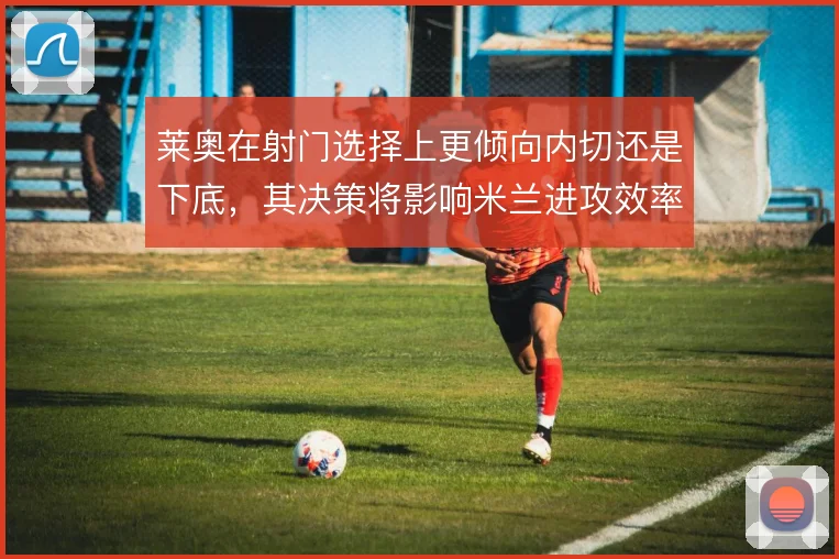 莱奥在射门选择上更倾向内切还是下底，其决策将影响米兰进攻效率