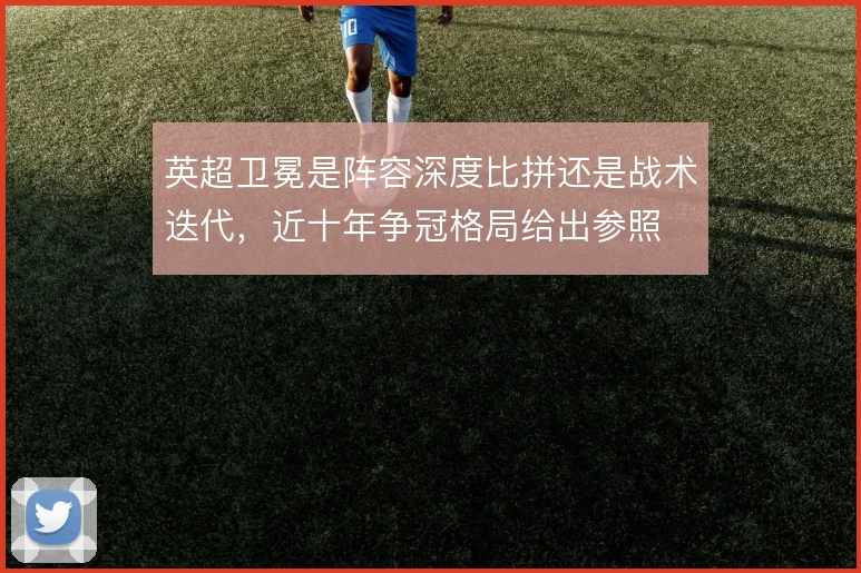 英超卫冕是阵容深度比拼还是战术迭代，近十年争冠格局给出参照
