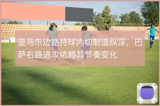 亚马尔边路持球内切制造纵深,巴萨右路进攻依赖其节奏变化