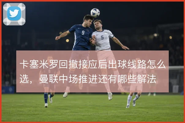 卡塞米罗回撤接应后出球线路怎么选，曼联中场推进还有哪些解法