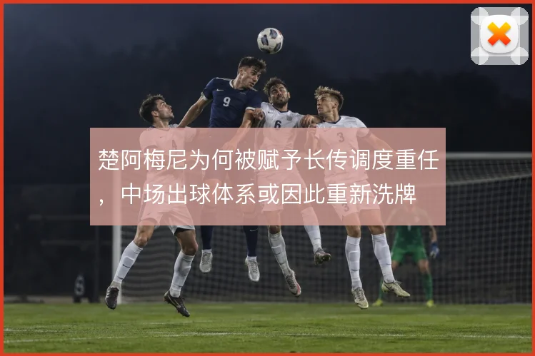楚阿梅尼为何被赋予长传调度重任，中场出球体系或因此重新洗牌