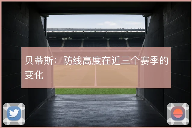 贝蒂斯：防线高度在近三个赛季的变化