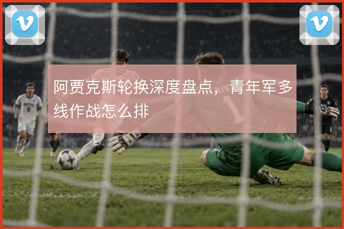 阿贾克斯轮换深度盘点,青年军多线作战怎么排