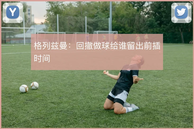格列兹曼:回撤做球给谁留出前插时间