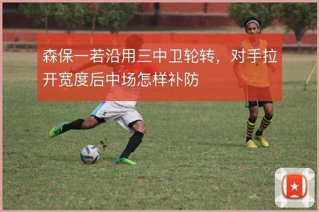 森保一若沿用三中卫轮转，对手拉开宽度后中场怎样补防