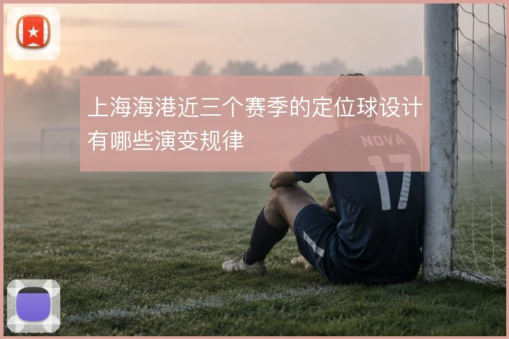 上海海港近三个赛季的定位球设计有哪些演变规律