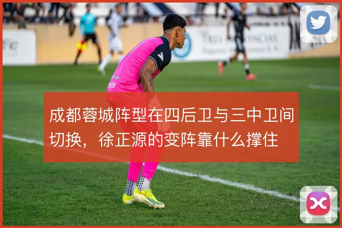 成都蓉城阵型在四后卫与三中卫间切换，徐正源的变阵靠什么撑住