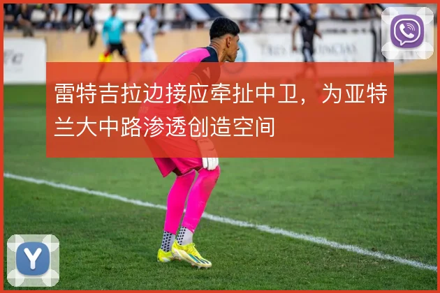 雷特吉拉边接应牵扯中卫，为亚特兰大中路渗透创造空间