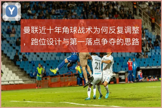 曼联近十年角球战术为何反复调整，跑位设计与第一落点争夺的思路演变