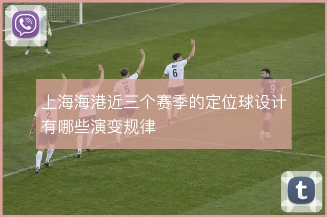 上海海港近三个赛季的定位球设计有哪些演变规律