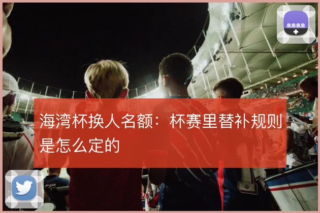 海湾杯换人名额：杯赛里替补规则是怎么定的