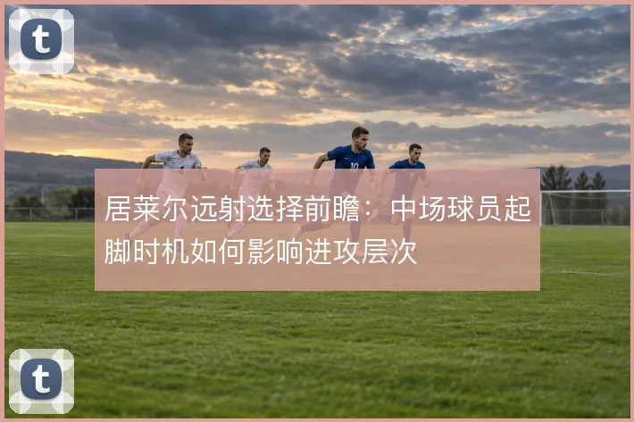 居莱尔远射选择前瞻：中场球员起脚时机如何影响进攻层次