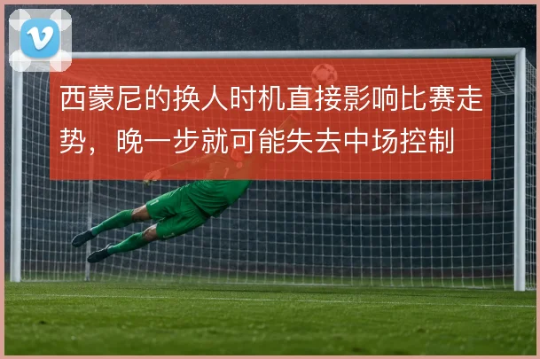 西蒙尼的换人时机直接影响比赛走势,晚一步就可能失去中场控制